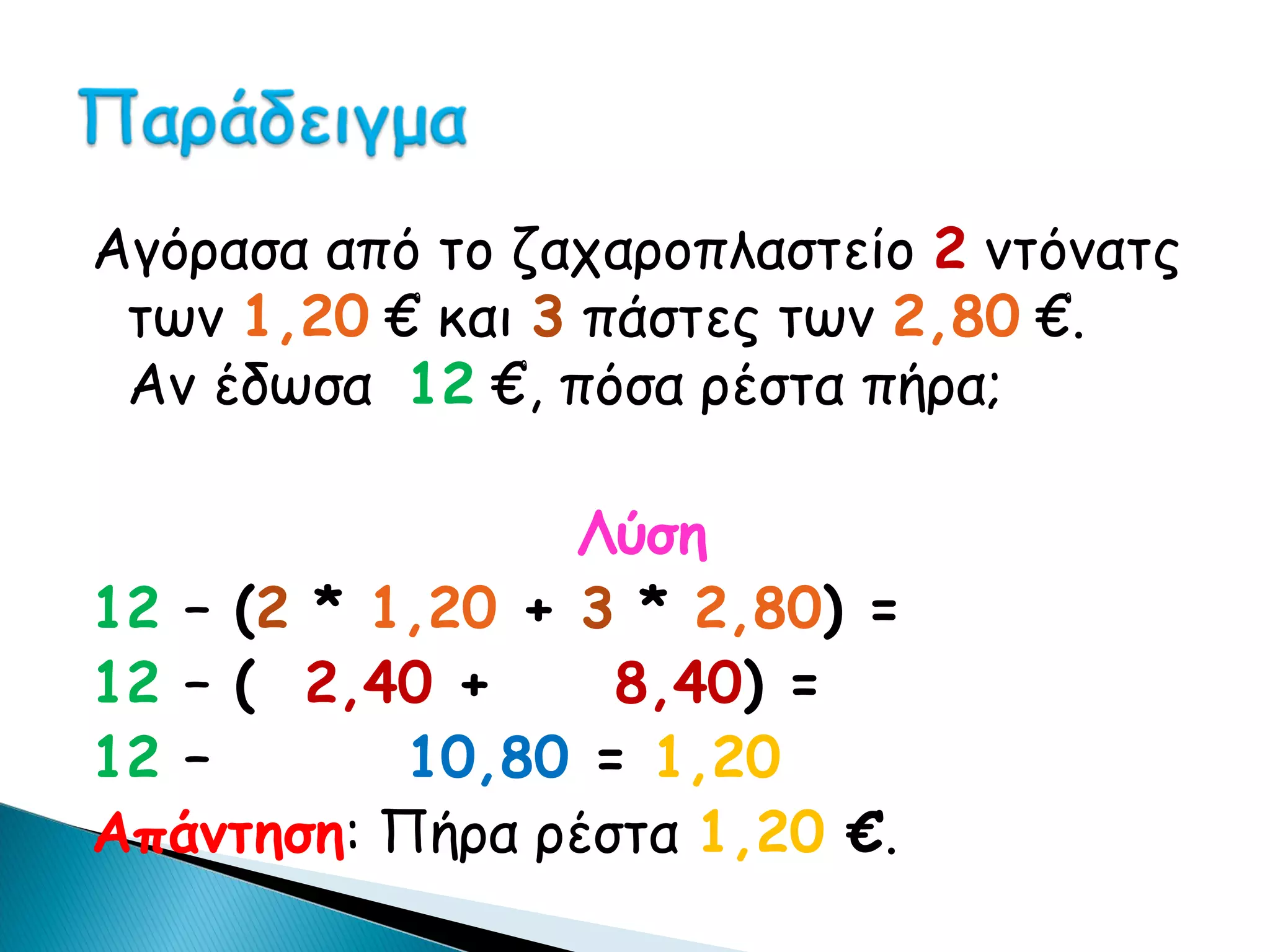 Αγόρασα από το ζαχαροπλαστείο 2 ντόνατς
 των 1,20 € και 3 πάστες των 2,80 €.
 Αν έδωσα 12 €, πόσα ρέστα πήρα;

                 Λύση
12 – (2 * 1,20 + 3 * 2,80) =
12 – ( 2,40 +     8,40) =
12 –       10,80 = 1,20
Απάντηση: Πήρα ρέστα 1,20 €.
 