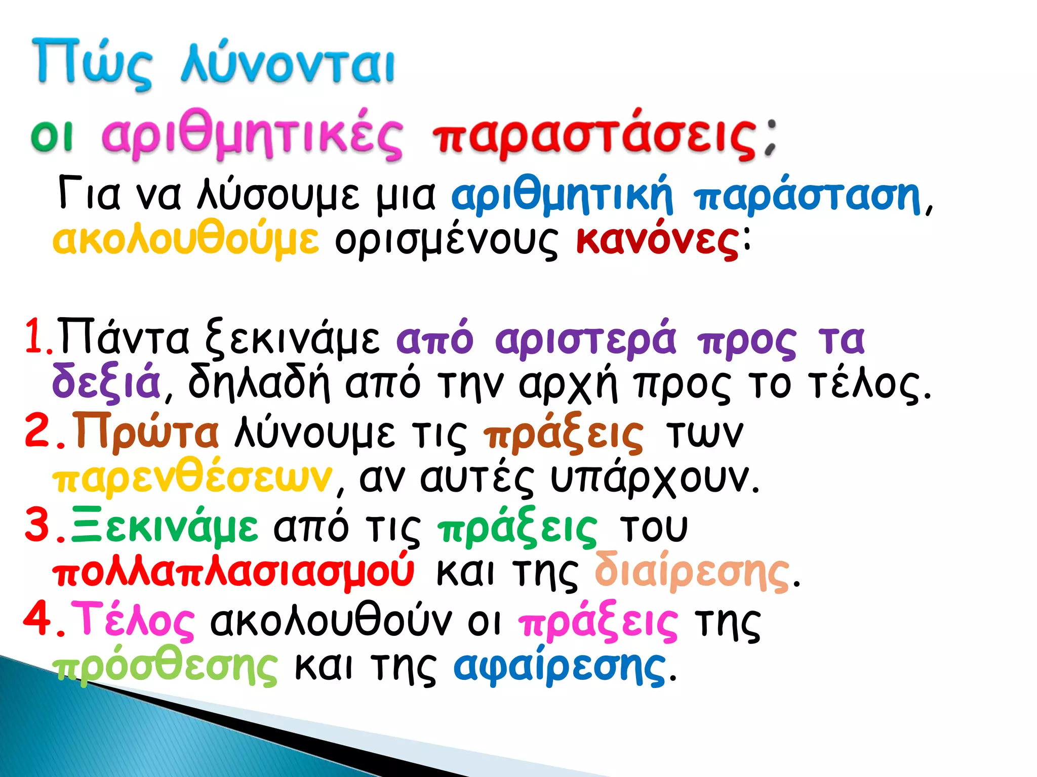 Για να λύσουμε μια αριθμητική παράσταση,
 ακολουθούμε ορισμένους κανόνες:

1.Πάντα ξεκινάμε από αριστερά προς τα
  δεξιά, δηλαδή από την αρχή προς το τέλος.
2.Πρώτα λύνουμε τις πράξεις των
  παρενθέσεων, αν αυτές υπάρχουν.
3.Ξεκινάμε από τις πράξεις του
  πολλαπλασιασμού και της διαίρεσης.
4.Τέλος ακολουθούν οι πράξεις της
  πρόσθεσης και της αφαίρεσης.
 