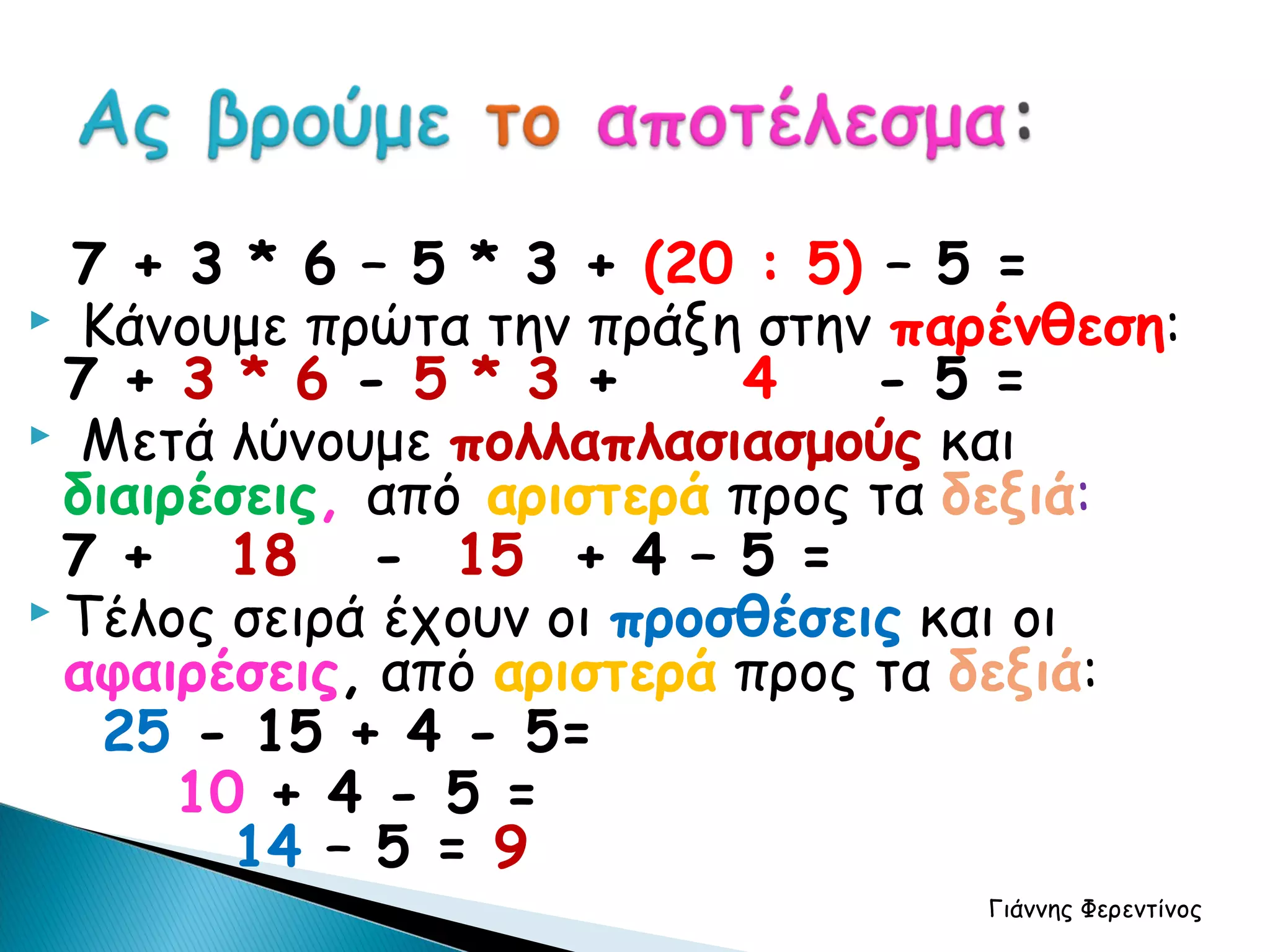 7 + 3 * 6 – 5 * 3 + (20 : 5) – 5 =
 Κάνουμε πρώτα την πράξη στην παρένθεση:
  7 + 3 * 6 - 5 * 3 +      4    - 5 =
 Μετά λύνουμε πολλαπλασιασμούς και
  διαιρέσεις, από αριστερά προς τα δεξιά:
  7 + 18 - 15 + 4 – 5 =
 Τέλος σειρά έχουν οι προσθέσεις και οι
  αφαιρέσεις, από αριστερά προς τα δεξιά:
    25 - 15 + 4 - 5=
       10 + 4 - 5 =
         14 – 5 = 9
                                  Γιάννης Φερεντίνος
 