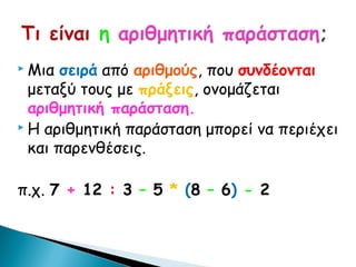  Μια  σειρά από αριθμούς, που συνδέονται
  μεταξύ τους με πράξεις, ονομάζεται
  αριθμητική παράσταση.
 Η αριθμητική παράσταση μπορεί να περιέχει

  και παρενθέσεις.

π.χ. 7 + 12 : 3 – 5 * (8 – 6) - 2
 