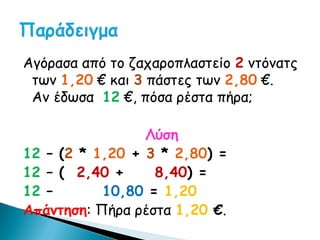 Αγόρασα από το ζαχαροπλαστείο 2 ντόνατς
 των 1,20 € και 3 πάστες των 2,80 €.
 Αν έδωσα 12 €, πόσα ρέστα πήρα;

                 Λύση
12 – (2 * 1,20 + 3 * 2,80) =
12 – ( 2,40 +     8,40) =
12 –       10,80 = 1,20
Απάντηση: Πήρα ρέστα 1,20 €.
 