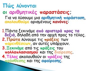 Για να λύσουμε μια αριθμητική παράσταση,
 ακολουθούμε ορισμένους κανόνες:

1.Πάντα ξεκινάμε από αριστερά προς τα
  δεξιά, δηλαδή από την αρχή προς το τέλος.
2.Πρώτα λύνουμε τις πράξεις των
  παρενθέσεων, αν αυτές υπάρχουν.
3.Ξεκινάμε από τις πράξεις του
  πολλαπλασιασμού και της διαίρεσης.
4.Τέλος ακολουθούν οι πράξεις της
  πρόσθεσης και της αφαίρεσης.
 