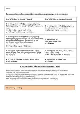 τατον


Τα δευτερόκλιτα επίθετα σχηματίζουν παραθετικά με χαρακτήρα -ο- ή –ω- ως εξής:


ΠΑΡΑΘΕΤΙΚΑ σε -ότερος / -ότατος                     ΠΑΡΑΘΕΤΙΚΑ σε -ώτερος / -ώτατος

1. αν προηγείται συλλαβή φύσει μακρόχρονη,
δηλαδή μακρόχρονο φωνήεν ή δίφθογγος:η, ω,ου,       1. αν προηγείται συλλαβή βραχύχρονη:
ει, αι                                              π.χ. νέος, νεώ-τερος, νεώ-τατος
π.χ. ξηρός, ξηρό-τερος, ξηρό-τατος                  σοφός, σοφώ-τερος, σοφώ-τατος
γενναῖος, γενναιό-τερος, γενναιό-τατος

2. αν προηγείται συλλαβή θέσει μακρόχρονη,
δηλαδή βραχύχρονο φωνήεν και ακολουθούν δυο         2. όσα λήγουν σε:
ή περισσότερα σύμφωνα ή ένα διπλό -ξ, -ψ            -ιος, -ιμος, -ικος, ινος
π.χ. θερμός, θερμό-τερος, θερμό-τατος               π.χ. δόκιμος
ἔνδοξος, ἐνδοξό-τερος, ἐνδοξό-τατος

3. όσα έχουν ως δεύτερο συνθετικό τις λέξεις:       3. όσα λήγουν σε: -ακος, -αλος, -αμος,
θυμός, κῦ ρος, λύπη, νίκη, τιμή, κίνδυνος, ψυχή     -ανος, -αρος, -ατος,
π.χ. ἔγκυρος                                        ΠΡΟΣΟΧΗ: εξαιρείται το ἀνιαρός

4. τα επίθετα: ἀ νιαρός, ἰ σχυρός, ψιλός, πρᾱ ος,   4. όσα λήγουν σε: -υρος, - χος,
λιτός, φλύαρος                                      π.χ. ἥ συχος


                    Β. ΑΝΑΛΟΓΙΚΟΣ ΣΧΗΜΑΤΙΣΜΟΣ ΠΑΡΑΘΕΤΙΚΩΝ

Μερικά παραθετικά επιθέτων διαμορφώνονται αναλογικά πρός τα παραθετικά άλλων
επιθέτων και λήγουν όπως αυτά:
(ἐλαφρὸς -ἐλαφρύτερος κατά το βαρύτερος, χοντρὸς -χοντρύτερος κατά το παχύτερος, αντί για
τα κανονικά ἐλαφρότερος, χοντρότερος).
Έτσι διαμορφώνονται οι ακόλουθες αναλογικές παραθετικές καταλήξεις:




α) -έ στερος, -έ στατος
 