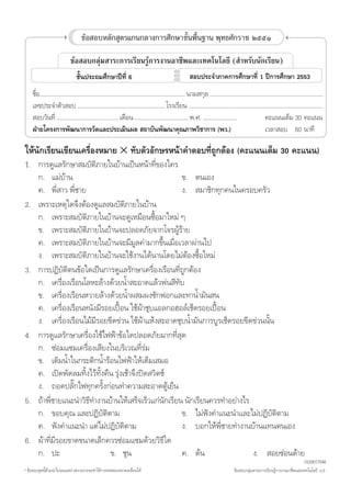 1

                                 ข้อสอบหลักสูตรแกนกลางการศึกษาขั้นพื้นฐาน พุทธศักราช ๒๕๕๑

                           ข้อสอบกลุ่มสาระการเรียนรู้การงานอาชีพและเทคโนโลยี (ส�ำหรับนักเรียน)
                              ชั้นประถมศึกษาปีที่ 6                         สอบประจ�ำภาคการศึกษาที่ 1 ปีการศึกษา 2553
	     ชื่อ……………………………………………………………………………… นามสกุล ………………………….…………………………………
	     เลขประจ�ำตัวสอบ ……………………………………………… โรงเรียน ……………………..…………………………………………………
	     สอบวันที่ ……………………...….....… เดือน …………...……………… พ.ศ. …………………		     คะแนนเต็ม	30	คะแนน
	     ฝ่ายโครงการพัฒนาการวัดและประเมินผล สถาบันพัฒนาคุณภาพวิชาการ (พว.)		 เวลาสอบ	 60	นาที

ให้นักเรียนเขียนเครื่องหมาย 5 ทับตัวอักษรหน้าค�ำตอบที่ถูกต้อง (คะแนนเต็ม 30 คะแนน)
1.	 การดูแลรักษาสมบัติภายในบ้านเป็นหน้าที่ของใคร
	       ก.	 แม่บ้าน			                                      ข.	 ตนเอง	
	       ค.	 พี่สาว พี่ชาย			                                ง.	 สมาชิกทุกคนในครอบครัว
2.	     เพราะเหตุใดจึงต้องดูแลสมบัติภายในบ้าน
	       ก.	 เพราะสมบัติภายในบ้านจะดูเหมือนซื้อมาใหม่ ๆ
	       ข.	 เพราะสมบัติภายในบ้านจะปลอดภัยจากโจรผู้ร้าย
	       ค.	 เพราะสมบัติภายในบ้านจะมีมูลค่ามากขึ้นเมื่อเวลาผ่านไป
	       ง.	 เพราะสมบัติภายในบ้านจะใช้งานได้นานโดยไม่ต้องซื้อใหม่
3.	     การปฏิบัติตนข้อใดเป็นการดูแลรักษาเครื่องเรือนที่ถูกต้อง
	       ก.	 เครื่องเรือนโลหะล้างด้วยน�้ำสะอาดแล้วพ่นสีทับ
	       ข.	 เครื่องเรือนหวายล้างด้วยน�้ำผสมผงซักฟอกและทาน�้ำมันสน
	       ค.	 เครื่องเรือนหนังมีรอยเปื้อน ใช้ผ้าชุบแอลกอฮอล์เช็ดรอยเปื้อน
	       ง.	 เครื่องเรือนไม้มีรอยขีดข่วน ใช้ผ้าแห้งสะอาดชุบน�้ำมันการบูรเช็ดรอยขีดข่วนนั้น
4.	     การดูแลรักษาเครื่องใช้ไฟฟ้าข้อใดปลอดภัยมากที่สุด
	       ก.	 ซ่อมแซมเครื่องเสียงในบริเวณที่ร่ม
	       ข.	 เติมน�้ำในกระติกน�้ำร้อนไฟฟ้าให้เต็มเสมอ
	       ค.	 เปิดพัดลมทิ้งไว้ทั้งคืน รุ่งเช้าจึงปิดสวิตช์		
	       ง.	 ถอดปลั๊กไฟทุกครั้งก่อนท�ำความสะอาดตู้เย็น
5.	     ถ้าพี่ชายแนะน�ำวิธีท�ำงานบ้านให้เสร็จเร็วแก่นักเรียน นักเรียนควรท�ำอย่างไร
	       ก.	 ขอบคุณ และปฏิบัติตาม		                          ข.	 ไม่ฟังค�ำแนะน�ำและไม่ปฏิบัติตาม
	       ค.	 ฟังค�ำแนะน�ำ แต่ไม่ปฏิบัติตาม	                  ง.	 บอกให้พี่ชายท�ำงานบ้านแทนตนเอง
6.	     ผ้าที่มีรอยขาดขนาดเล็กควรซ่อมแซมด้วยวิธีใด
	       ก.	 ปะ	                   ข.	 ชุน	                  ค.	 ด้น	               ง.	 สอยซ่อนด้าย
                                                                                                                                   1530617048
* ข้อสอบชุดนี้ห้ามน�ำไปเผยแพร่ เพราะอาจจะท�ำให้การทดสอบคลาดเคลื่อนได้                      ข้อสอบกลุ่มสาระการเรียนรู้การงานอาชีพและเทคโนโลยี ป.6
 