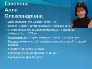 Гапонова
Алла
Олександрівна
Дата народження: 23 жовтня 1947 рік
Кредо: “Вивчати дітей, виховуючи і навчаючи їх”
Освіта: повна вища, Дніпропетровський державний
 університет, 1974 рік
Спеціальність: історик, викладач історії та суспільства
Посада: вчитель історії, спеціаліст вищої категорії, старший
 вчитель
Педагогічний стаж: 35 років
Нагороди: Районна грамота, 2008 рік
Посвідчення: фахові курси.
 