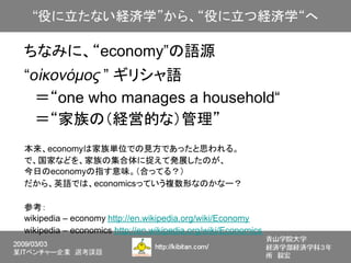 ちなみに、“economy”の語源
“οἰκονόμος ” ギリシャ語
　＝“one who manages a household“
　＝“家族の（経営的な）管理”
本来、economyは家族単位での見方であったと思われる。
で、国家などを、家族の集合体に捉えて発展したのが、
今日のeconomyの指す意味。（合ってる？）
だから、英語では、economicsっていう複数形なのかなー？

参考：
wikipedia – economy http://en.wikipedia.org/wiki/Economy
wikipedia – economics http://en.wikipedia.org/wiki/Economics
 