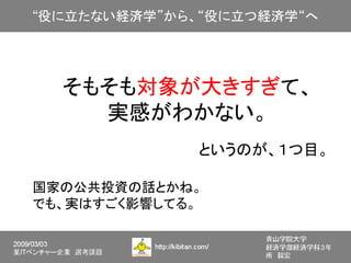 そもそも対象が大きすぎて、
    実感がわかない。
             というのが、１つ目。

国家の公共投資の話とかね。
でも、実はすごく影響してる。
 