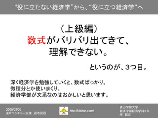 （上級編）
   数式がバリバリ出てきて、
     理解できない。
                というのが、３つ目。

深く経済学を勉強していくと、数式ばっかり。
微積分とか使いまくり。
経済学部が文系なのはおかしいと思います。
 
