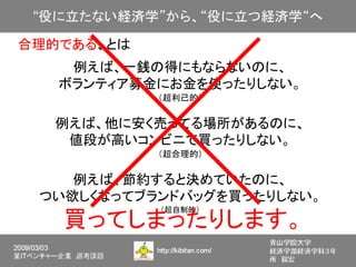 合理的である、とは
    例えば、一銭の得にもならないのに、
   ボランティア募金にお金を使ったりしない。
            （超利己的）


  例えば、他に安く売ってる場所があるのに、
   値段が高いコンビニで買ったりしない。
            （超合理的）


    例えば、節約すると決めていたのに、
 つい欲しくなってブランドバッグを買ったりしない。
            （超自制的）
   買ってしまったりします。
 