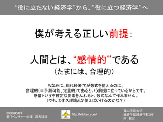 僕が考える正しい前提：

 人間とは、“感情的“である
       （たまには、合理的）
       ちなみに、現代経済学が数式を使えるのは、
合理的（＝予測可能、定量的）であるという前提に立っているからです。
  感情という不確定な要素を入れると、数式なんて作れません。
      （でも、カオス理論とか使えばいけるのかな？）
 