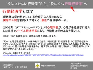 “役に立たない経済学”から、“役に立つ行動経済学“へ

行動経済学とは？
現代経済学の想定している合理的な人間ではなく、
実際の人間を前提として考える、最近の経済学の一派。

２００２年にダニエル・カーネマンという心理学者が、心理学を経済学に導入
した業績でノーベル経済学賞を取り、行動経済学の基礎を築いた。
（正確には行動経済学は、経済学の原点回帰と言える）

”元々、心理学と経済学は一体のものであり、18世紀頃には経済学者は心理学者も兼ね
ていたとみることができる。（中略）その後、経済学は経済人を前提としたものが主流となっ
ていったが、認知心理学の発展もあり、経済学と心理学は再び融合し、行動経済学という
分野が研究されるようになった。”
Wikipedia – 行動経済学　より引用
http://ja.wikipedia.org/wiki/%E8%A1%8C%E5%8B%95%E7%B5%8C%E6%B8%88%E5%AD%A6
 