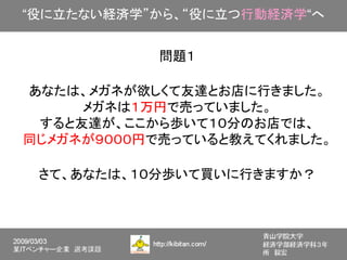 “役に立たない経済学”から、“役に立つ行動経済学“へ


           問題１

あなたは、メガネが欲しくて友達とお店に行きました。
     メガネは１万円で売っていました。
 すると友達が、ここから歩いて１０分のお店では、
同じメガネが９０００円で売っていると教えてくれました。

 さて、あなたは、１０分歩いて買いに行きますか？
 