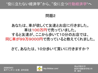 “役に立たない経済学”から、“役に立つ行動経済学“へ


            問題２

  あなたは、車が欲しくて友達とお店に行きました。
      車は１００万円で売っていました。
  すると友達が、ここから歩いて１０分のお店では、
同じ車が９９万９０００円で売っていると教えてくれました。

 さて、あなたは、１０分歩いて買いに行きますか？
 