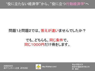 “役に立たない経済学”から、“役に立つ行動経済学“へ




問題１と問題２では、答えが違いませんでしたか？

     でも、どちらも、同じ条件で、
     同じ１０００円だけ得をします。
 