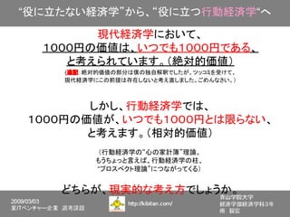 “役に立たない経済学”から、“役に立つ行動経済学“へ

        現代経済学において、
  １０００円の価値は、いつでも１０００円である、
     と考えられています。（絶対的価値）
    (追記：絶対的価値の部分は僕の独自解釈でしたが、ツッコミを受けて、
    現代経済学にこの前提は存在しないと考え直しました。ごめんなさい。）



       しかし、行動経済学では、
１０００円の価値が、いつでも１０００円とは限らない、
       と考えます。（相対的価値）
         （行動経済学の“心の家計簿”理論。
         もうちょっと言えば、行動経済学の柱、
         “プロスペクト理論”につながってくる）


    どちらが、現実的な考え方でしょうか。
 