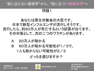“役に立たない経済学”から、“役に立つ行動経済学“へ
            問題１

      あなたは厚生労働省の大臣です。
   日本で新型インフルエンザが流行しそうです。
流行したら、約６０万人が死亡するという試算が出てます。
  その対策として、次の二つのワクチンがあります。

  A　　２０万人が助かる
  B　　６０万人が助かる可能性が１／３で、
  　　１人も助からない可能性が２／３
        どっちを選びますか？
 