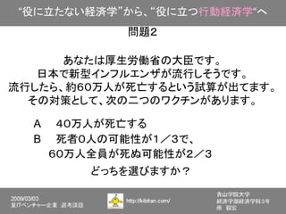 “役に立たない経済学”から、“役に立つ行動経済学“へ
            問題２

      あなたは厚生労働省の大臣です。
   日本で新型インフルエンザが流行しそうです。
流行したら、約６０万人が死亡するという試算が出てます。
  その対策として、次の二つのワクチンがあります。

  A　　４０万人が死亡する
  B　　死者０人の可能性が１／３で、
  　　６０万人全員が死ぬ可能性が２／３
        どっちを選びますか？
 