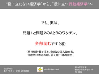 “役に立たない経済学”から、“役に立つ行動経済学“へ



           でも、実は、

    問題１と問題２のAとBのワクチン、

         全部同じです（爆）
      （期待値計算すると、全部２０万人助かる。
       合理的に考えれば、答えは一緒のはず）
 