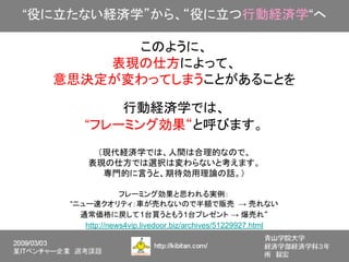 “役に立たない経済学”から、“役に立つ行動経済学“へ

        このように、
      表現の仕方によって、
  意思決定が変わってしまうことがあることを

           行動経済学では、
       “フレーミング効果“と呼びます。
         （現代経済学では、人間は合理的なので、
        表現の仕方では選択は変わらないと考えます。
          専門的に言うと、期待効用理論の話。）

                 フレーミング効果と思われる実例：
    “ニュー速クオリティ：車が売れないので半額で販売 → 売れない　
      通常価格に戻して1台買うともう1台プレゼント → 爆売れ“
       http://news4vip.livedoor.biz/archives/51229927.html
 
