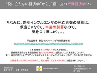 “役に立たない経済学”から、“役に立つ行動経済学“へ



 ちなみに、新型インフルエンザの死亡者数の試算は、
     仮定じゃなくて、本当の試算なので、
        気をつけましょう。。。

                 厚生労働省　新型インフルエンザ対策関連情報
     http://www.mhlw.go.jp/bunya/kenkou/kekkaku-kansenshou04/index.html

             “日本政府は人口の約１／４の人が感染し、
    医療機関を受診する患者数は 最大で２５００万人と仮定して、対策を講じています。
　また、過去に流行したアジアインフルエンザやスペインインフルエンザのデータに基づき推計する
                       と、
   入院患者は５３万人～２００万人 、死亡者は１７万人～６４万人 と推定されています。 ”
 