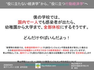 “役に立たない経済学”から、“役に立つ行動経済学“へ


        僕の学校では、
    国内で一人でも感染者が出たら、
 幼稚園から大学まで、全部休校にするそうです。

            どんだけやばいんだよっ！

 “新聞等の発表では、 各都道府県内で1人でも新型インフルエンザ感染患者が発生した場合は
   その都道府県内の幼稚園から大学までの全ての教育施設が一斉休校 となっていますが、
青山学院としては、 国内で1人でも発生が認められた場合は幼稚園から大学までを 完全休校とします
                        ”

       青山学院ニュース － 2009.1.9 新型インフルエンザの対応について
           http://www.aoyamagakuin.jp/news/urgent5.html
 