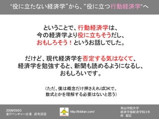 “役に立たない経済学”から、“役に立つ行動経済学“へ


     ということで、行動経済学は、
    今の経済学より役に立ちそうだし、
    おもしろそう！というお話しでした。

  だけど、現代経済学を否定する気はなくて、
 経済学を勉強すると、新聞も読めるようになるし、
        おもしろいです。

      （ただ、僕は概念だけ押さえればOKで、
      数式とかを理解する必要はないと思う）
 