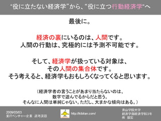 “役に立たない経済学”から、“役に立つ行動経済学“へ

             最後に。

     経済の裏にいるのは、人間です。
  人間の行動は、究極的には予測不可能です。

    そして、経済学が扱っている対象は、
       その人間の集合体です。
そう考えると、経済学もおもしろくなってくると思います。

     （経済学者の言うことがあまり当たらないのは、
         数字で遊んでるからだと思う。
  そんなに人間は単純じゃない。ただし、大まかな傾向はある。）
 