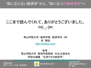 “役に立たない経済学”から、“役に立つ行動経済学“へ




ここまで読んでくれて、ありがとうございました。
         m(-_-)m

          青山学院大学　経済学部　経済学科　3年
                     所　親宏
               http://kibitan.com/

                          参考：
          青山学院大学　経済学部教授　中込 正樹先生
               学校の講義　“応用マクロ経済学”
  http://raweb.jm.aoyama.ac.jp/aguhp/KgApp?kojinId=cedi
 
