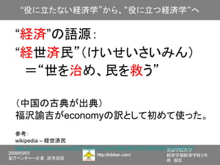 “経済”の語源：
“経世済民”（けいせいさいみん）
　＝“世を治め、民を救う”

（中国の古典が出典）
福沢諭吉がeconomyの訳として初めて使った。
参考：
wikipedia – 経世済民
http://ja.wikipedia.org/wiki/%E7%B5%8C%E4%B8%96%E6%B8%88%E6%B0%91
 