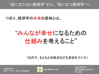つまり、経済学の本来の意味とは、



     “みんなが幸せになるための
       仕組みを考えること”

                     （なので、もともとは政治なども含まれていた）
 