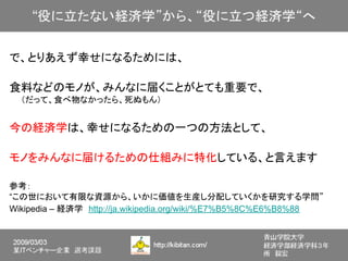 で、とりあえず幸せになるためには、

食料などのモノが、みんなに届くことがとても重要で、
　　（だって、食べ物なかったら、死ぬもん）


今の経済学は、幸せになるための一つの方法として、

モノをみんなに届けるための仕組みに特化している、と言えます

参考：
“この世において有限な資源から、いかに価値を生産し分配していくかを研究する学問”
Wikipedia – 経済学　http://ja.wikipedia.org/wiki/%E7%B5%8C%E6%B8%88
 
