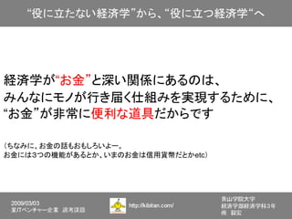 経済学が“お金”と深い関係にあるのは、
みんなにモノが行き届く仕組みを実現するために、
“お金”が非常に便利な道具だからです

（ちなみに、お金の話もおもしろいよー。
お金には３つの機能があるとか、いまのお金は信用貨幣だとかetc）
 
