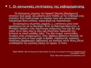    1. Οι κοινωνικές επιπτώσεις της εκβιομηχάνισης

         Οι εξελιγμένες μηχανές του Άρκραϊτ [Άγγλος βιομήχανος]
    απαιτούν λίγα χέρια, και μάλιστα μόνο παιδιά, με την επίβλεψη ενός
    επιστάτη. Ένα παιδί μπορεί να παράγει τόσο όσο μπορούσαν
    παλαιότερα δέκα ενήλικες, καμιά φορά και περισσότερο.
        Οι εξελιγμένες κλωστικές μηχανές, [...] απαιτούν μόνο έναν
    εργαζόμενο για να τις δουλέψει. Έτσι, σε διάστημα δέκα ετών, ο
    Ρίτσαρντ Άρκραϊτ, ένας πάμπτωχος άνθρωπος που είχε δεν είχε
    παρά πέντε λίρες όλες κι όλες έχει αποκτήσει περιουσία που
    ξεπερνά τις είκοσι χιλιάδες λίρες. Την ίδια στιγμή, εκατοντάδες
    γυναίκες είναι υποχρεωμένες, όταν, βεβαίως βρίσκουν δουλειά, να
    εργάζονται από το πρωί μέχρι το βράδυ, παράγοντας τεράστιες
    ποσότητες βαμβακερού υφάσματος για τέσσερις πέντε πένες [πένα:
    υποδιαίρεση της αγγλικής λίρας] την ημέρα, το πολύ.


       Ralph Mather, Μια αντικειμενική παρουσίαση της ζωής των φτωχών κλωστών βαμβακιού στο
                                                                            Lancashire (1780).
                                                    Πηγή: http://www.spartacus.schoolnet.co.uk/
 