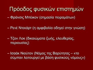 Πρόοδος φυσικών επιστημών
– Φράνσις Μπέικον (σημασία πειραμάτων)

– Ρενέ Ντεκάρτ (η αμφιβολία οδηγεί στην γνώση)

– Τζον Λοκ (δικαιώματα ζωής, ελευθερίας,
  περιουσίας)

– Ισαάκ Νιούτον (Νόμος της Βαρύτητας – «το
  σύμπαν λειτουργεί με βάση φυσικούς νόμους»)
 