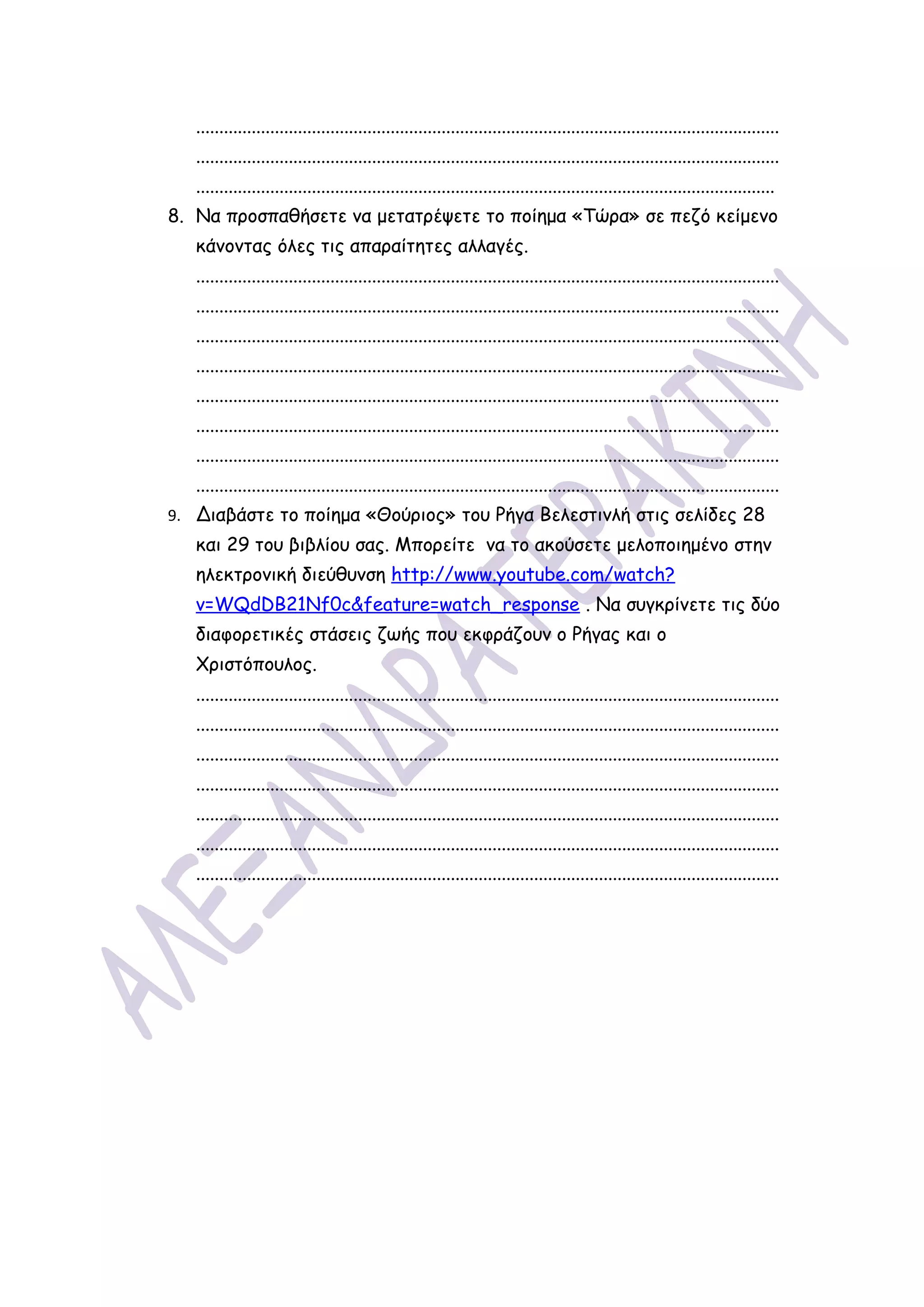 ..............................................................................................................................
   ..............................................................................................................................
   .............................................................................................................................
8. Να προσπαθήσετε να μετατρέψετε το ποίημα «Τώρα» σε πεζό κείμενο
   κάνοντας όλες τις απαραίτητες αλλαγές.
   ..............................................................................................................................
   ..............................................................................................................................
   ..............................................................................................................................
   ..............................................................................................................................
   ..............................................................................................................................
   ..............................................................................................................................
   ..............................................................................................................................
   ..............................................................................................................................
9. Διαβάστε το ποίημα «Θούριος» του Ρήγα Βελεστινλή στις σελίδες 28
   και 29 του βιβλίου σας. Μπορείτε να το ακούσετε μελοποιημένο στην
   ηλεκτρονική διεύθυνση http://www.youtube.com/watch?
   v=WQdDB21Nf0c&feature=watch_response . Να συγκρίνετε τις δύο
   διαφορετικές στάσεις ζωής που εκφράζουν ο Ρήγας και ο
   Χριστόπουλος.
   ..............................................................................................................................
   ..............................................................................................................................
   ..............................................................................................................................
   ..............................................................................................................................
   ..............................................................................................................................
   ..............................................................................................................................
   ..............................................................................................................................
 