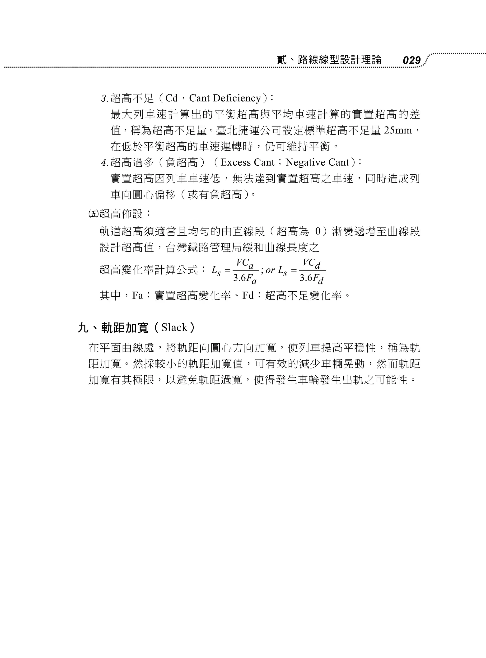 貳、路線線型設計理論   029


     超高不足（Cd，Cant Deficiency）：
      最大列車速計算出的平衡超高與平均車速計算的實置超高的差
      值，稱為超高不足量。臺北捷運公司設定標準超高不足量 25mm，
      在低於平衡超高的車速運轉時，仍可維持平衡。
     超高過多（負超高）（Excess Cant；Negative Cant）：
      實置超高因列車車速低，無法達到實置超高之車速，同時造成列
      車向圓心偏移（或有負超高）。
    超高佈設：
     軌道超高須適當且均勻的由直線段（超高為 0）漸變遞增至曲線段
     設計超高值，台灣鐵路管理局緩和曲線長度之
                     VCa              VCd
     超高變化率計算公式： Ls         ; or Ls 
                     3.6 Fa           3.6 Fd
     其中，Fa：實置超高變化率、Fd：超高不足變化率。


九、軌距加寬（Slack）
 在平面曲線處，將軌距向圓心方向加寬，使列車提高平穩性，稱為軌
 距加寬。然採較小的軌距加寬值，可有效的減少車輛晃動，然而軌距
 加寬有其極限，以避免軌距過寬，使得發生車輪發生出軌之可能性。
 