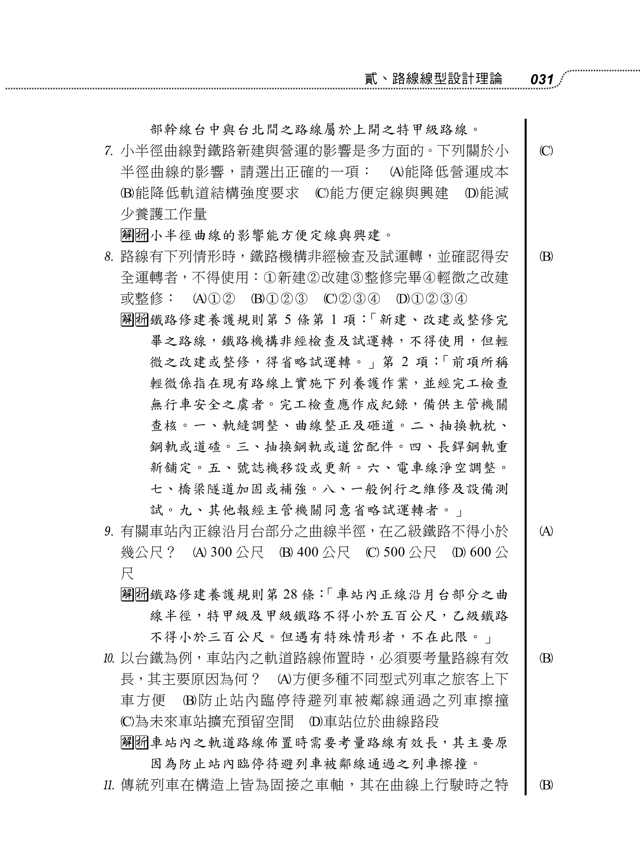 貳、路線線型設計理論           031


     部幹線台中與台北間之路線屬於上開之特甲級路線。
 小半徑曲線對鐵路新建與營運的影響是多方面的。下列關於小                       
 半徑曲線的影響，請選出正確的一項：              能降低營運成本
 能降低軌道結構強度要求          能方便定線與興建          能減
 少養護工作量
 小半徑曲線的影響能方便定線與興建。
 路線有下列情形時，鐵路機構非經檢查及試運轉，並確認得安                       
 全運轉者，不得使用：新建改建整修完畢輕微之改建
 或整修：                 
 鐵路修建養護規則第 5 條第 1 項：「新建、改建或整修完
     畢之路線，鐵路機構非經檢查及試運轉，不得使用，但輕
     微之改建或整修，得省略試運轉。」第 2 項：「前項所稱
     輕微係指在現有路線上實施下列養護作業，並經完工檢查
     無行車安全之虞者。完工檢查應作成紀錄，備供主管機關
     查核。一、軌縫調整、曲線整正及砸道。二、抽換軌枕、
     鋼軌或道碴。三、抽換鋼軌或道岔配件。四、長銲鋼軌重
     新舖定。五、號誌機移設或更新。六、電車線淨空調整。
     七、橋梁隧道加固或補強。八、一般例行之維修及設備測
     試。九、其他報經主管機關同意省略試運轉者。」
 有關車站內正線沿月台部分之曲線半徑，在乙級鐵路不得小於                       
 幾公尺？    300 公尺    400 公尺    500 公尺    600 公
 尺
 鐵路修建養護規則第 28 條：
                 「車站內正線沿月台部分之曲
     線半徑，特甲級及甲級鐵路不得小於五百公尺，乙級鐵路
     不得小於三百公尺。但遇有特殊情形者，不在此限。」
 以台鐵為例，車站內之軌道路線佈置時，必須要考量路線有效                       
 長，其主要原因為何？        方便多種不同型式列車之旅客上下
 車方便    防止站內臨停待避列車被鄰線通過之列車擦撞
 為未來車站擴充預留空間         車站位於曲線路段
 車站內之軌道路線佈置時需要考量路線有效長，其主要原
     因為防止站內臨停待避列車被鄰線通過之列車擦撞。
 傳統列車在構造上皆為固接之車軸，其在曲線上行駛時之特                        
 
