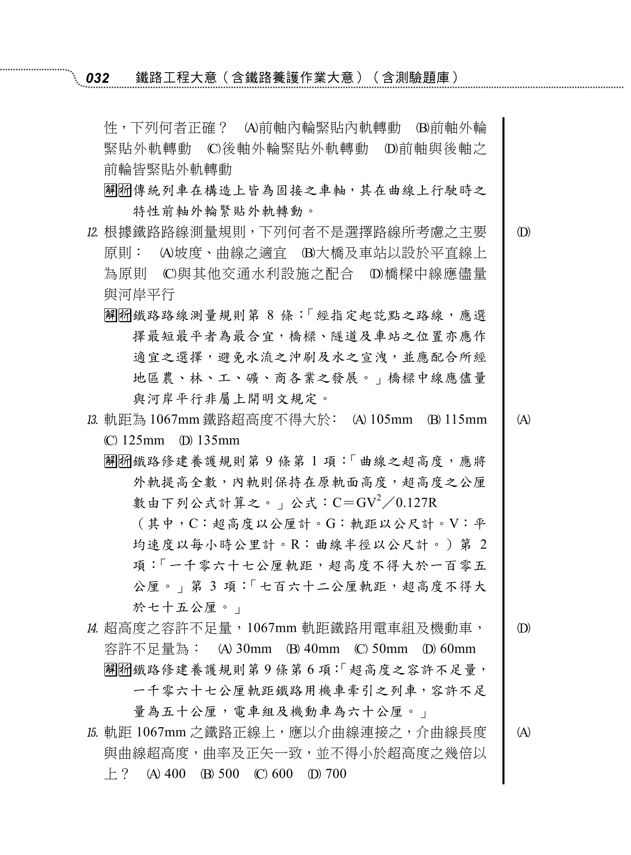 032    鐵路工程大意（含鐵路養護作業大意）（含測驗題庫）


  性，下列何者正確？             前軸內輪緊貼內軌轉動              前軸外輪
  緊貼外軌轉動        後軸外輪緊貼外軌轉動                前軸與後軸之
  前輪皆緊貼外軌轉動
  傳統列車在構造上皆為固接之車軸，其在曲線上行駛時之
       特性前軸外輪緊貼外軌轉動。
 根據鐵路路線測量規則，下列何者不是選擇路線所考慮之主要                              
  原則：    坡度、曲線之適宜              大橋及車站以設於平直線上
  為原則     與其他交通水利設施之配合                  橋樑中線應儘量
  與河岸平行
  鐵路路線測量規則第 8 條：「經指定起訖點之路線，應選
       擇最短最平者為最合宜，橋樑、隧道及車站之位置亦應作
       適宜之選擇，避免水流之沖刷及水之宣洩，並應配合所經
       地區農、林、工、礦、商各業之發展。」橋樑中線應儘量
       與河岸平行非屬上開明文規定。
 軌距為 1067mm 鐵路超高度不得大於：  105mm                   115mm   
   125mm    135mm
  鐵路修建養護規則第 9 條第 1 項：「曲線之超高度，應將
       外軌提高全數，內軌則保持在原軌面高度，超高度之公厘
       數由下列公式計算之。」公式：C＝GV2／0.127R
       （其中，C：超高度以公厘計。G：軌距以公尺計。V：平
       均速度以每小時公里計。R：曲線半徑以公尺計。）第 2
       項：「一千零六十七公厘軌距，超高度不得大於一百零五
       公厘。」第 3 項：「七百六十二公厘軌距，超高度不得大
       於七十五公厘。」
 超高度之容許不足量，1067mm 軌距鐵路用電車組及機動車，                           
  容許不足量為：          30mm     40mm       50mm    60mm
  鐵路修建養護規則第 9 條第 6 項：
                      「超高度之容許不足量，
       一千零六十七公厘軌距鐵路用機車牽引之列車，容許不足
       量為五十公厘，電車組及機動車為六十公厘。」
 軌距 1067mm 之鐵路正線上，應以介曲線連接之，介曲線長度                          
  與曲線超高度，曲率及正矢一致，並不得小於超高度之幾倍以
  上？     400    500    600    700
 