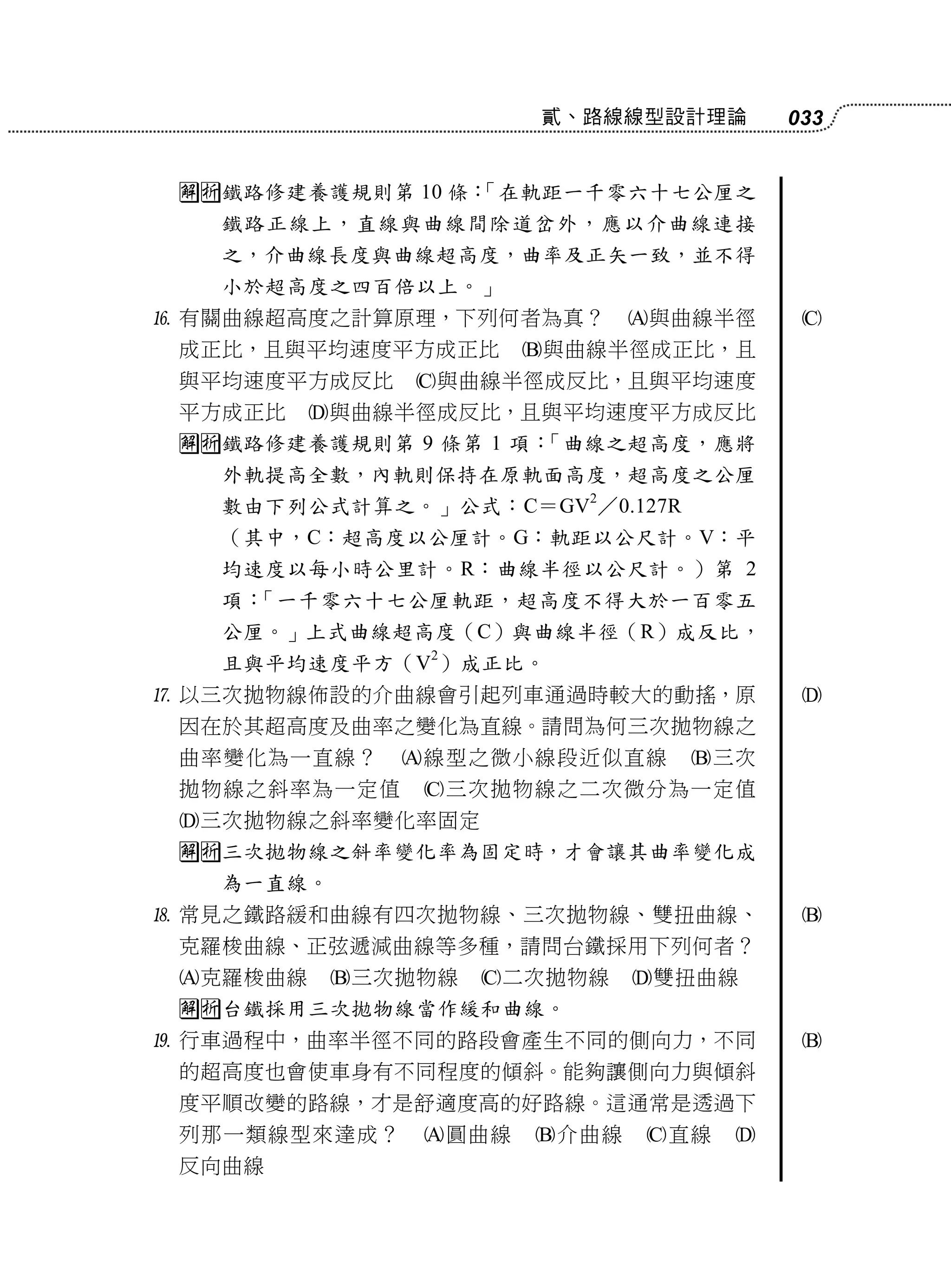 貳、路線線型設計理論       033


 鐵路修建養護規則第 10 條：
                 「在軌距一千零六十七公厘之
   鐵路正線上，直線與曲線間除道岔外，應以介曲線連接
   之，介曲線長度與曲線超高度，曲率及正矢一致，並不得
   小於超高度之四百倍以上。」
 有關曲線超高度之計算原理，下列何者為真？       與曲線半徑     
 成正比，且與平均速度平方成正比      與曲線半徑成正比，且
 與平均速度平方成反比    與曲線半徑成反比，且與平均速度
 平方成正比    與曲線半徑成反比，且與平均速度平方成反比
 鐵路修建養護規則第 9 條第 1 項：「曲線之超高度，應將
   外軌提高全數，內軌則保持在原軌面高度，超高度之公厘
   數由下列公式計算之。」公式：C＝GV2／0.127R
   （其中，C：超高度以公厘計。G：軌距以公尺計。V：平
   均速度以每小時公里計。R：曲線半徑以公尺計。）第 2
   項：「一千零六十七公厘軌距，超高度不得大於一百零五
   公厘。」上式曲線超高度（C）與曲線半徑（R）成反比，
   且與平均速度平方（V2）成正比。
 以三次拋物線佈設的介曲線會引起列車通過時較大的動搖，原           
 因在於其超高度及曲率之變化為直線。請問為何三次拋物線之
 曲率變化為一直線？    線型之微小線段近似直線      三次
 拋物線之斜率為一定值    三次拋物線之二次微分為一定值
 三次拋物線之斜率變化率固定
 三次拋物線之斜率變化率為固定時，才會讓其曲率變化成
   為一直線。
 常見之鐵路緩和曲線有四次拋物線、三次拋物線、雙扭曲線、           
 克羅梭曲線、正弦遞減曲線等多種，請問台鐵採用下列何者？
 克羅梭曲線    三次拋物線   二次拋物線   雙扭曲線
 台鐵採用三次拋物線當作緩和曲線。
 行車過程中，曲率半徑不同的路段會產生不同的側向力，不同           
 的超高度也會使車身有不同程度的傾斜。能夠讓側向力與傾斜
 度平順改變的路線，才是舒適度高的好路線。這通常是透過下
 列那一類線型來達成？    圓曲線   介曲線   直線   
 反向曲線
 