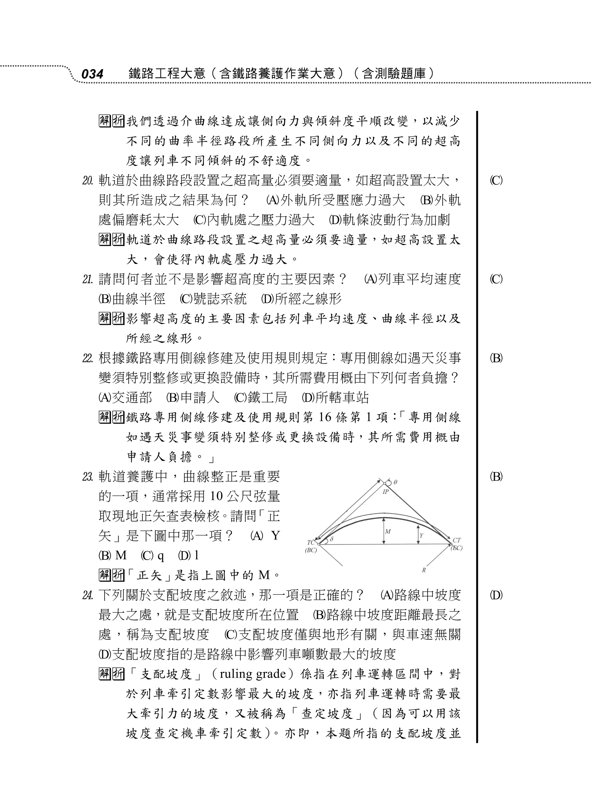 034    鐵路工程大意（含鐵路養護作業大意）（含測驗題庫）


  我們透過介曲線達成讓側向力與傾斜度平順改變，以減少
      不同的曲率半徑路段所產生不同側向力以及不同的超高
      度讓列車不同傾斜的不舒適度。
 軌道於曲線路段設置之超高量必須要適量，如超高設置太大，               
  則其所造成之結果為何？         外軌所受壓應力過大     外軌
  處偏磨耗太大      內軌處之壓力過大      軌條波動行為加劇
  軌道於曲線路段設置之超高量必須要適量，如超高設置太
      大，會使得內軌處壓力過大。
 請問何者並不是影響超高度的主要因素？           列車平均速度      
  曲線半徑      號誌系統    所經之線形
  影響超高度的主要因素包括列車平均速度、曲線半徑以及
      所經之線形。
 根據鐵路專用側線修建及使用規則規定：專用側線如遇天災事               
  變須特別整修或更換設備時，其所需費用概由下列何者負擔？
  交通部      申請人   鐵工局    所轄車站
  鐵路專用側線修建及使用規則第 16 條第 1 項：
                            「專用側線
      如遇天災事變須特別整修或更換設備時，其所需費用概由
      申請人負擔。」
 軌道養護中，曲線整正是重要                             
  的一項，通常採用 10 公尺弦量
  取現地正矢查表檢核。請問「正
  矢」是下圖中那一項？          Y
  M   q   l
  「正矢」是指上圖中的 M。
 下列關於支配坡度之敘述，那一項是正確的？             路線中坡度   
  最大之處，就是支配坡度所在位置          路線中坡度距離最長之
  處，稱為支配坡度         支配坡度僅與地形有關，與車速無關
  支配坡度指的是路線中影響列車噸數最大的坡度
  「支配坡度」（ruling grade）係指在列車運轉區間中，對
      於列車牽引定數影響最大的坡度，亦指列車運轉時需要最
      大牽引力的坡度，又被稱為「查定坡度」（因為可以用該
      坡度查定機車牽引定數）。亦即，本題所指的支配坡度並
 