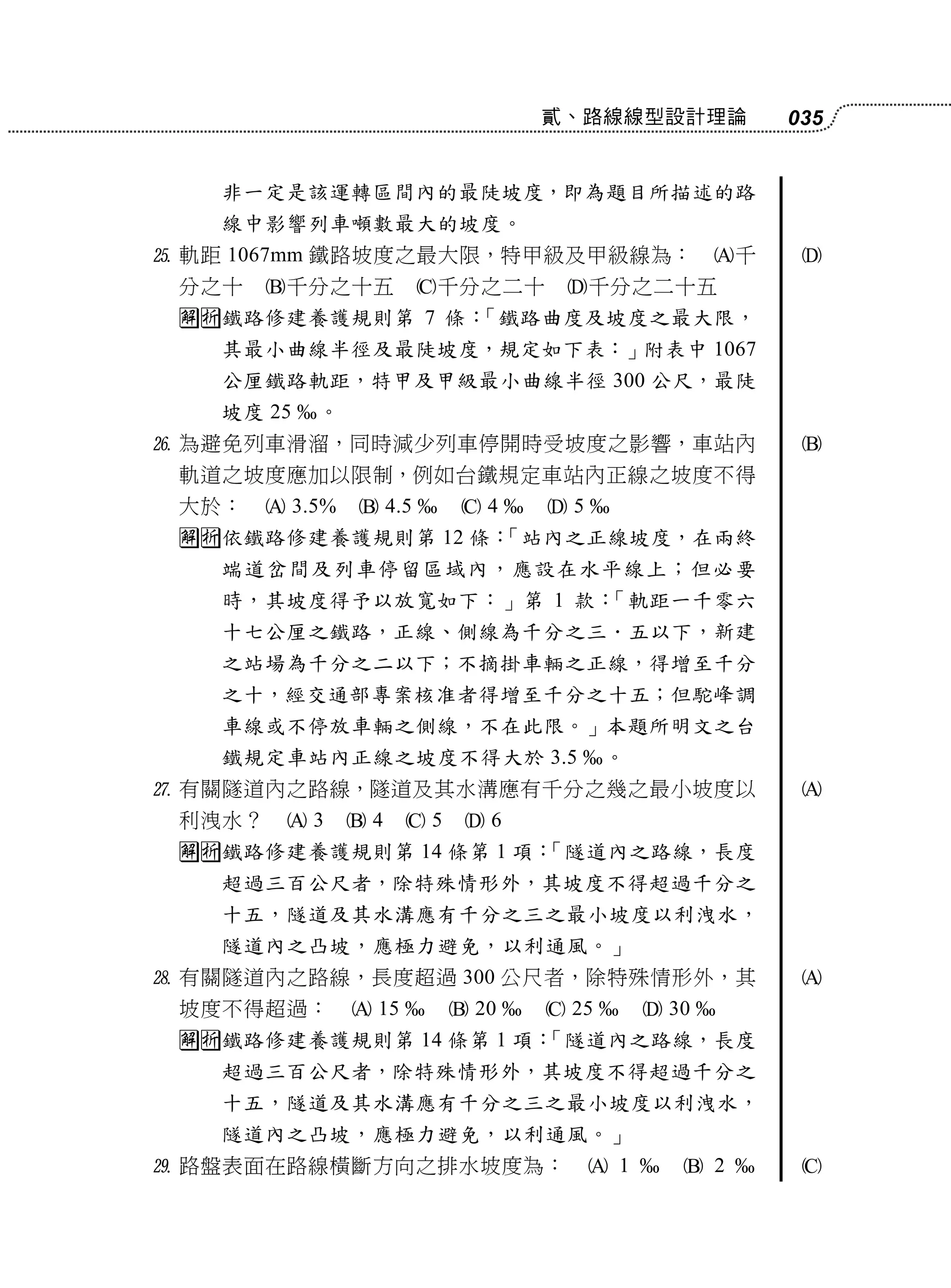 貳、路線線型設計理論                 035


   非一定是該運轉區間內的最陡坡度，即為題目所描述的路
   線中影響列車噸數最大的坡度。
 軌距 1067mm 鐵路坡度之最大限，特甲級及甲級線為：                             千    
 分之十    千分之十五            千分之二十       千分之二十五
 鐵路修建養護規則第 7 條：「鐵路曲度及坡度之最大限，
   其最小曲線半徑及最陡坡度，規定如下表：」附表中 1067
   公厘鐵路軌距，特甲及甲級最小曲線半徑 300 公尺，最陡
   坡度 25    。
 為避免列車滑溜，同時減少列車停開時受坡度之影響，車站內                                    
 軌道之坡度應加以限制，例如台鐵規定車站內正線之坡度不得
 大於：     3.5%    4.5      4     5
 依鐵路修建養護規則第 12 條：
                  「站內之正線坡度，在兩終
   端道岔間及列車停留區域內，應設在水平線上；但必要
   時，其坡度得予以放寬如下：」第 1 款：「軌距一千零六
   十七公厘之鐵路，正線、側線為千分之三．五以下，新建
   之站場為千分之二以下；不摘掛車輛之正線，得增至千分
   之十，經交通部專案核准者得增至千分之十五；但駝峰調
   車線或不停放車輛之側線，不在此限。」本題所明文之台
   鐵規定車站內正線之坡度不得大於 3.5                       。
 有關隧道內之路線，隧道及其水溝應有千分之幾之最小坡度以                                    
 利洩水？    3      4    5    6
 鐵路修建養護規則第 14 條第 1 項：
                      「隧道內之路線，長度
   超過三百公尺者，除特殊情形外，其坡度不得超過千分之
   十五，隧道及其水溝應有千分之三之最小坡度以利洩水，
   隧道內之凸坡，應極力避免，以利通風。」
 有關隧道內之路線，長度超過 300 公尺者，除特殊情形外，其                                 
 坡度不得超過：          15       20     25         30 
 鐵路修建養護規則第 14 條第 1 項：
                      「隧道內之路線，長度
   超過三百公尺者，除特殊情形外，其坡度不得超過千分之
   十五，隧道及其水溝應有千分之三之最小坡度以利洩水，
   隧道內之凸坡，應極力避免，以利通風。」
 路盤表面在路線橫斷方向之排水坡度為：                      1          2       
 