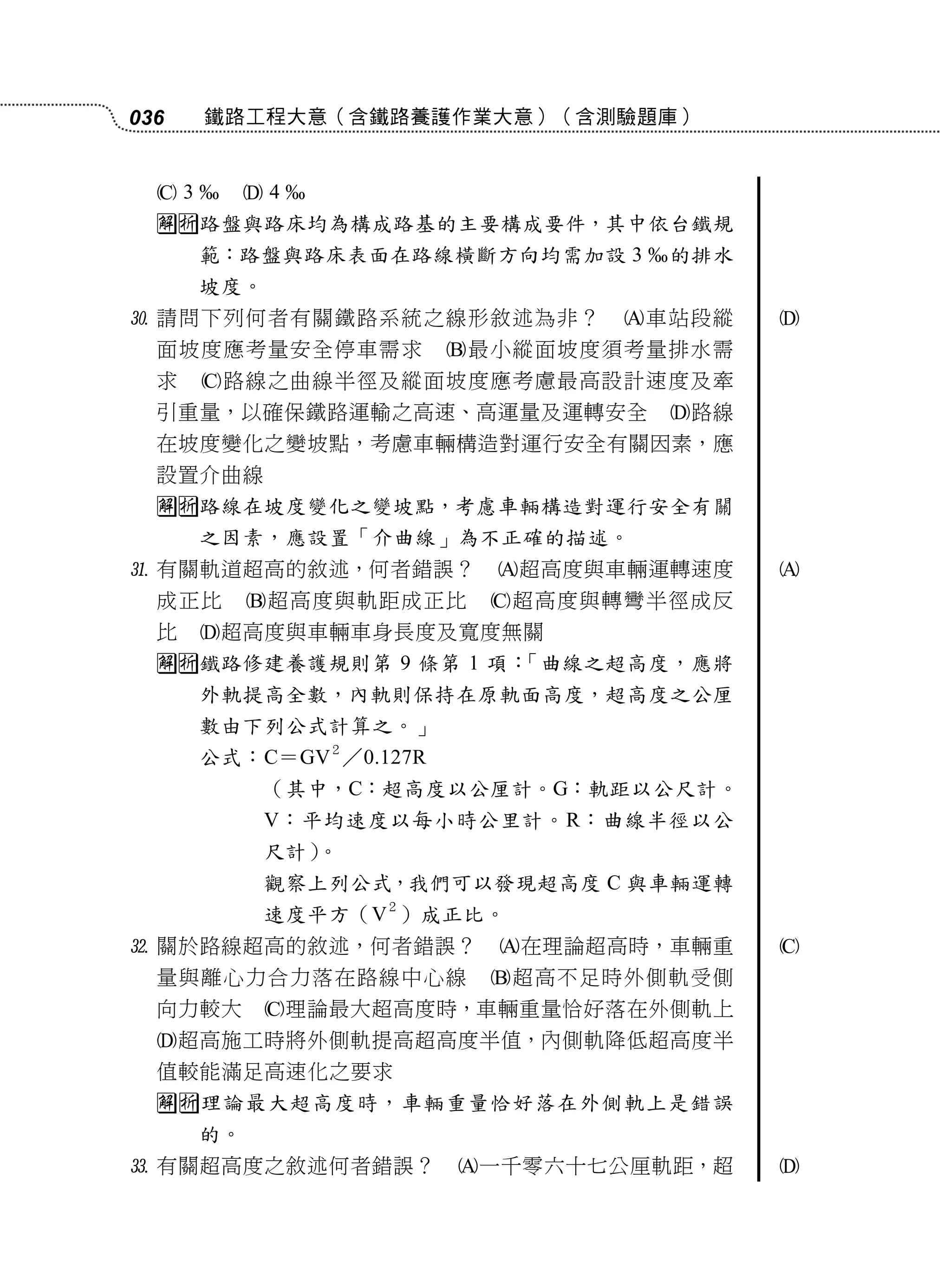 036     鐵路工程大意（含鐵路養護作業大意）（含測驗題庫）


  3      4
  路盤與路床均為構成路基的主要構成要件，其中依台鐵規
      範：路盤與路床表面在路線橫斷方向均需加設 3      的排水
      坡度。
 請問下列何者有關鐵路系統之線形敘述為非？           車站段縱   
  面坡度應考量安全停車需求           最小縱面坡度須考量排水需
  求     路線之曲線半徑及縱面坡度應考慮最高設計速度及牽
  引重量，以確保鐵路運輸之高速、高運量及運轉安全          路線
  在坡度變化之變坡點，考慮車輛構造對運行安全有關因素，應
  設置介曲線
  路線在坡度變化之變坡點，考慮車輛構造對運行安全有關
      之因素，應設置「介曲線」為不正確的描述。
 有關軌道超高的敘述，何者錯誤？          超高度與車輛運轉速度   
  成正比      超高度與軌距成正比      超高度與轉彎半徑成反
  比     超高度與車輛車身長度及寬度無關
  鐵路修建養護規則第 9 條第 1 項：「曲線之超高度，應將
      外軌提高全數，內軌則保持在原軌面高度，超高度之公厘
      數由下列公式計算之。」
                 ２
      公式：C＝GV ／0.127R
            （其中，C：超高度以公厘計。G：軌距以公尺計。
            V：平均速度以每小時公里計。R：曲線半徑以公
            尺計）。
            觀察上列公式，我們可以發現超高度 C 與車輛運轉
                     ２
            速度平方（V ）成正比。
 關於路線超高的敘述，何者錯誤？          在理論超高時，車輛重   
  量與離心力合力落在路線中心線           超高不足時外側軌受側
  向力較大      理論最大超高度時，車輛重量恰好落在外側軌上
  超高施工時將外側軌提高超高度半值，內側軌降低超高度半
  值較能滿足高速化之要求
  理論最大超高度時，車輛重量恰好落在外側軌上是錯誤
      的。
 有關超高度之敘述何者錯誤？          一千零六十七公厘軌距，超   
 