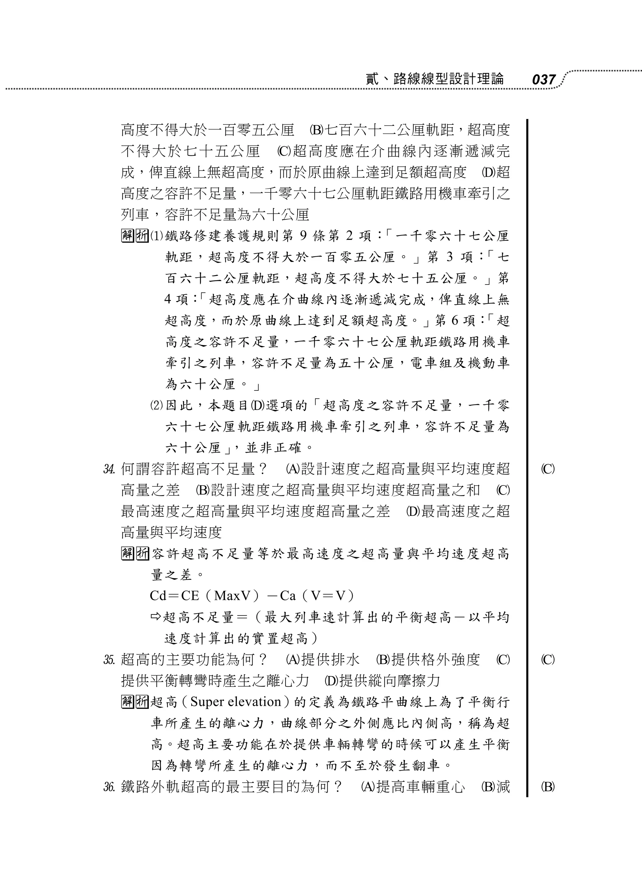 貳、路線線型設計理論      037


 高度不得大於一百零五公厘     七百六十二公厘軌距，超高度
 不得大於七十五公厘     超高度應在介曲線內逐漸遞減完
 成，俾直線上無超高度，而於原曲線上達到足額超高度           超
 高度之容許不足量，一千零六十七公厘軌距鐵路用機車牽引之
 列車，容許不足量為六十公厘
 鐵路修建養護規則第 9 條第 2 項：「一千零六十七公厘
     軌距，超高度不得大於一百零五公厘。」第 3 項：「七
     百六十二公厘軌距，超高度不得大於七十五公厘。」第
     4 項：
        「超高度應在介曲線內逐漸遞減完成，俾直線上無
     超高度，而於原曲線上達到足額超高度。」第 6 項：
                             「超
     高度之容許不足量，一千零六十七公厘軌距鐵路用機車
     牽引之列車，容許不足量為五十公厘，電車組及機動車
     為六十公厘。」
   因此，本題目選項的「超高度之容許不足量，一千零
     六十七公厘軌距鐵路用機車牽引之列車，容許不足量為
     六十公厘」，並非正確。
 何謂容許超高不足量？    設計速度之超高量與平均速度超           
 高量之差   設計速度之超高量與平均速度超高量之和          
 最高速度之超高量與平均速度超高量之差         最高速度之超
 高量與平均速度
 容許超高不足量等於最高速度之超高量與平均速度超高
   量之差。
   Cd＝CE（MaxV）－Ca（V＝V）
   超高不足量＝（最大列車速計算出的平衡超高－以平均
    速度計算出的實置超高）
 超高的主要功能為何？    提供排水     提供格外強度        
 提供平衡轉彎時產生之離心力     提供縱向摩擦力
 超高（Super elevation）的定義為鐵路平曲線上為了平衡行
   車所產生的離心力，曲線部分之外側應比內側高，稱為超
   高。超高主要功能在於提供車輛轉彎的時候可以產生平衡
   因為轉彎所產生的離心力，而不至於發生翻車。
 鐵路外軌超高的最主要目的為何？        提高車輛重心    減    
 