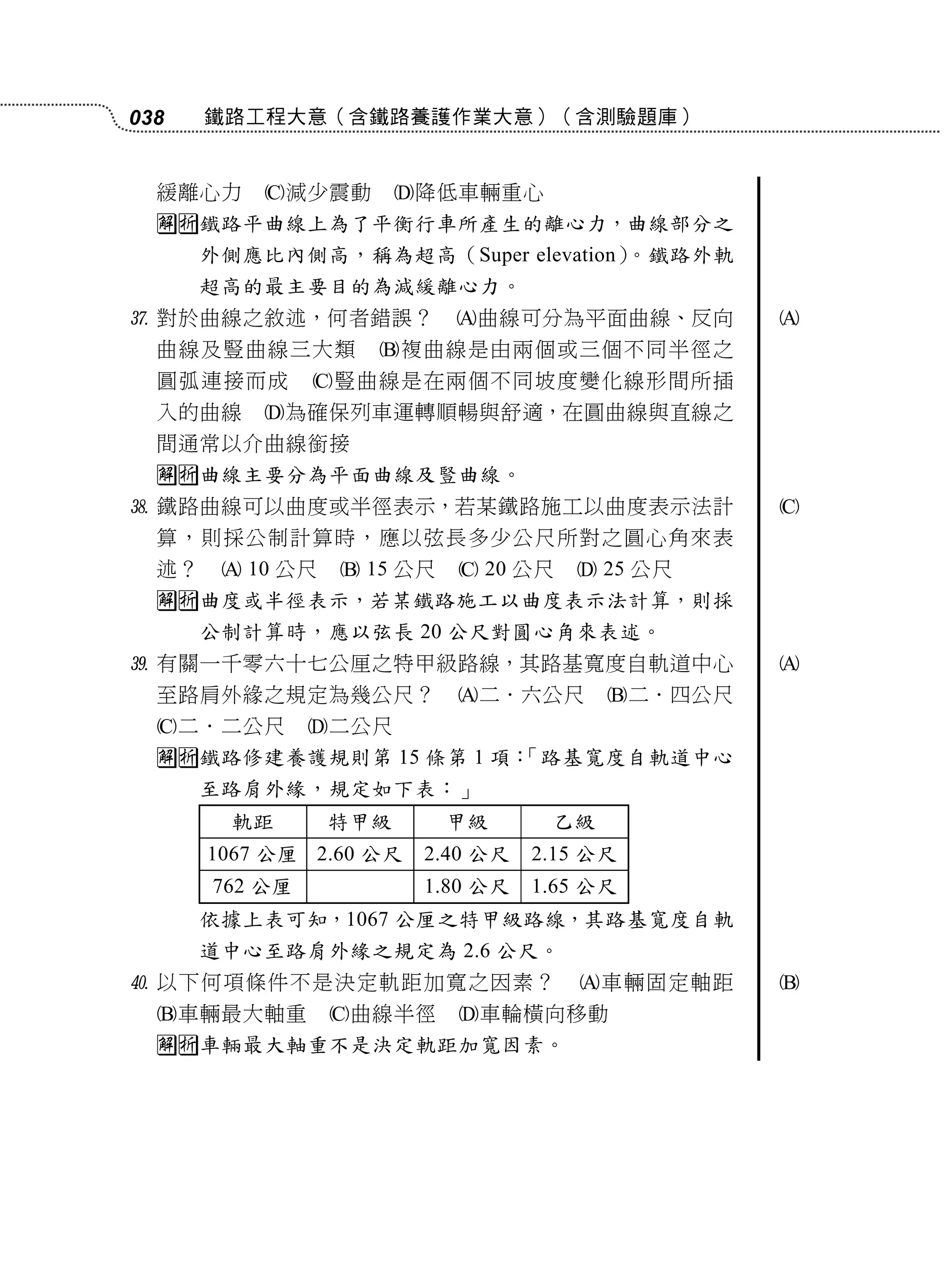 038    鐵路工程大意（含鐵路養護作業大意）（含測驗題庫）


  緩離心力     減少震動        降低車輛重心
  鐵路平曲線上為了平衡行車所產生的離心力，曲線部分之
       外側應比內側高，稱為超高（Super elevation）。鐵路外軌
       超高的最主要目的為減緩離心力。
 對於曲線之敘述，何者錯誤？             曲線可分為平面曲線、反向         
  曲線及豎曲線三大類         複曲線是由兩個或三個不同半徑之
  圓弧連接而成        豎曲線是在兩個不同坡度變化線形間所插
  入的曲線     為確保列車運轉順暢與舒適，在圓曲線與直線之
  間通常以介曲線銜接
  曲線主要分為平面曲線及豎曲線。
 鐵路曲線可以曲度或半徑表示，若某鐵路施工以曲度表示法計                     
  算，則採公制計算時，應以弦長多少公尺所對之圓心角來表
  述？     10 公尺    15 公尺    20 公尺    25 公尺
  曲度或半徑表示，若某鐵路施工以曲度表示法計算，則採
       公制計算時，應以弦長 20 公尺對圓心角來表述。
 有關一千零六十七公厘之特甲級路線，其路基寬度自軌道中心                     
  至路肩外緣之規定為幾公尺？             二．六公尺       二．四公尺
  二．二公尺        二公尺
  鐵路修建養護規則第 15 條第 1 項：
                       「路基寬度自軌道中心
       至路肩外緣，規定如下表：」
         軌距       特甲級       甲級      乙級
       1067 公厘 2.60 公尺   2.40 公尺   2.15 公尺
       762 公厘            1.80 公尺   1.65 公尺
       依據上表可知，1067 公厘之特甲級路線，其路基寬度自軌
       道中心至路肩外緣之規定為 2.6 公尺。
 以下何項條件不是決定軌距加寬之因素？                  車輛固定軸距     
  車輛最大軸重         曲線半徑     車輪橫向移動
  車輛最大軸重不是決定軌距加寬因素。
 