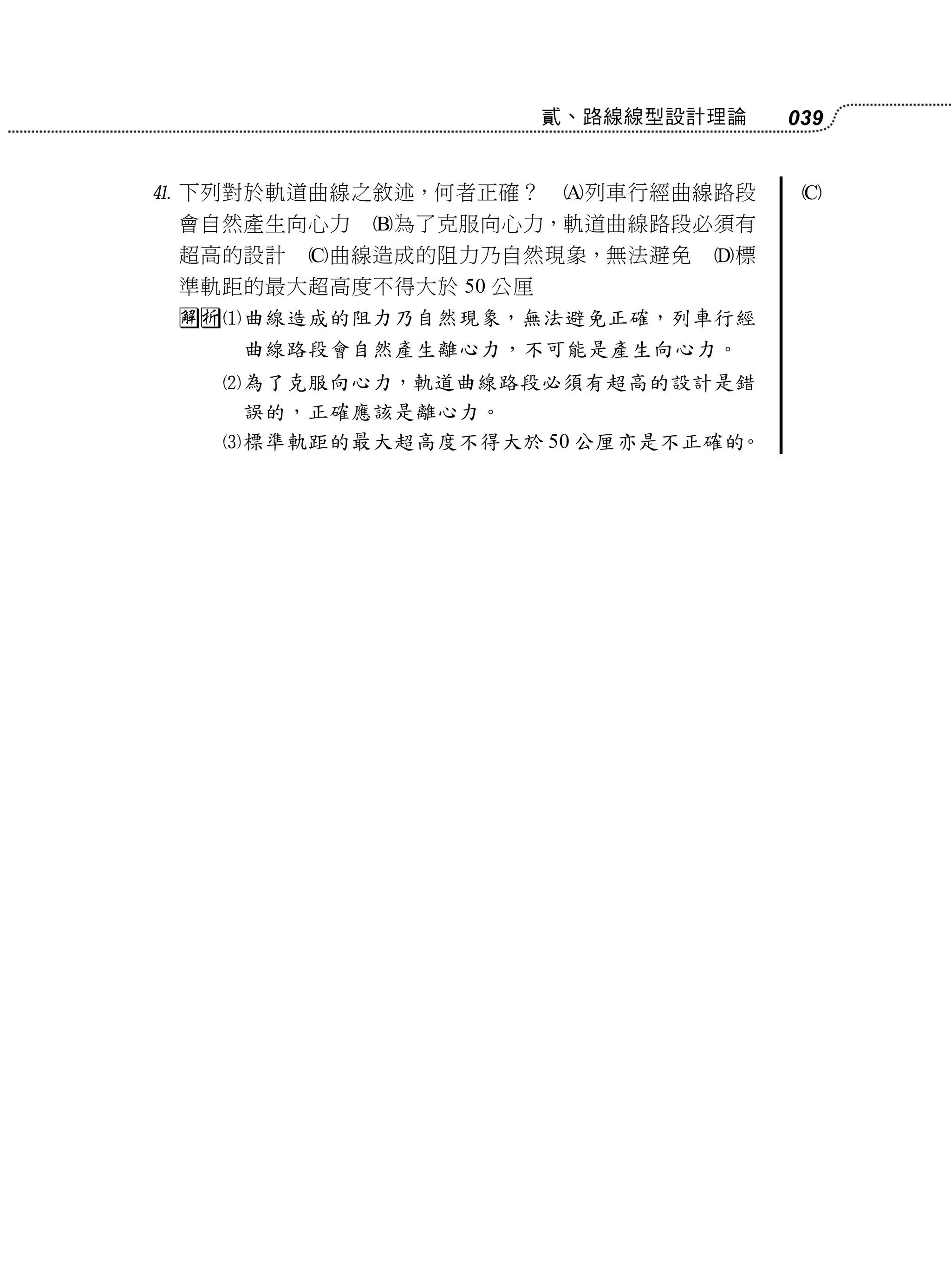 貳、路線線型設計理論   039


 下列對於軌道曲線之敘述，何者正確？     列車行經曲線路段    
 會自然產生向心力   為了克服向心力，軌道曲線路段必須有
 超高的設計   曲線造成的阻力乃自然現象，無法避免    標
 準軌距的最大超高度不得大於 50 公厘
 曲線造成的阻力乃自然現象，無法避免正確，列車行經
    曲線路段會自然產生離心力，不可能是產生向心力。
   為了克服向心力，軌道曲線路段必須有超高的設計是錯
    誤的，正確應該是離心力。
   標準軌距的最大超高度不得大於 50 公厘亦是不正確的。
 