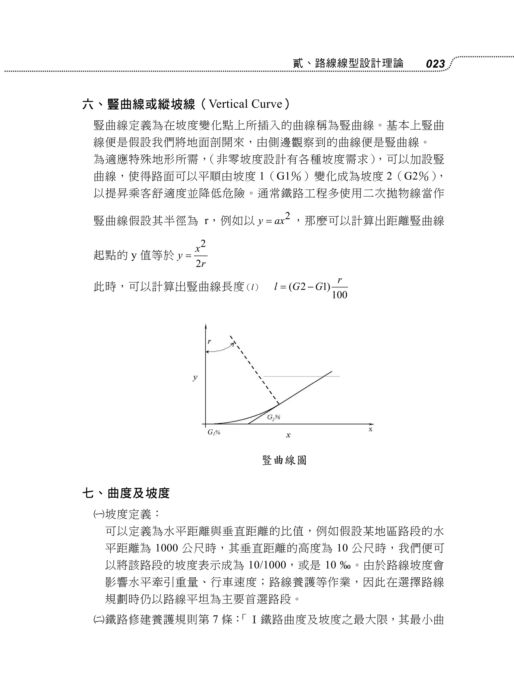 貳、路線線型設計理論               023


六、豎曲線或縱坡線（Vertical Curve）
 豎曲線定義為在坡度變化點上所插入的曲線稱為豎曲線。基本上豎曲
 線便是假設我們將地面剖開來，由側邊觀察到的曲線便是豎曲線。
 為適應特殊地形所需，（非零坡度設計有各種坡度需求），可以加設豎
 曲線，使得路面可以平順由坡度 1（G1％）變化成為坡度 2（G2％），
 以提昇乘客舒適度並降低危險。通常鐵路工程多使用二次拋物線當作

 豎曲線假設其半徑為 r，例如以 y  ax 2 ，那麼可以計算出距離豎曲線

                 x2
 起點的 y 值等於 y 
                 2r
                                               r
 此時，可以計算出豎曲線長度（l）            l  (G 2  G1)
                                              100




                      G1%


                            豎曲線圖

七、曲度及坡度
    坡度定義：
     可以定義為水平距離與垂直距離的比值，例如假設某地區路段的水
     平距離為 1000 公尺時，其垂直距離的高度為 10 公尺時，我們便可
     以將該路段的坡度表示成為 10/1000，或是 10                    。由於路線坡度會
     影響水平牽引重量、行車速度；路線養護等作業，因此在選擇路線
     規劃時仍以路線平坦為主要首選路段。
    鐵路修建養護規則第 7 條：
                  「Ⅰ鐵路曲度及坡度之最大限，其最小曲
 