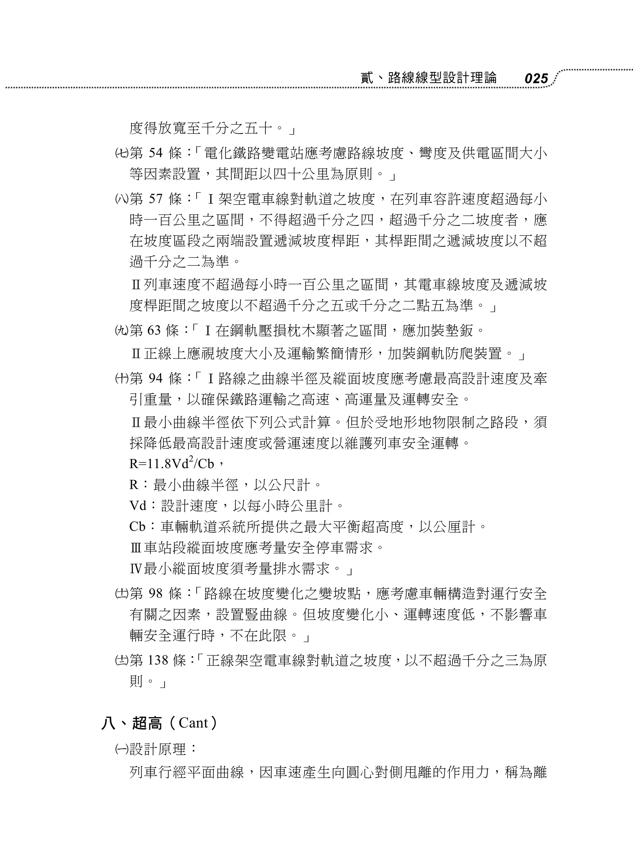 貳、路線線型設計理論   025


     度得放寬至千分之五十。」
    第 54 條：「電化鐵路變電站應考慮路線坡度、彎度及供電區間大小
     等因素設置，其間距以四十公里為原則。」
    第 57 條：「Ⅰ架空電車線對軌道之坡度，在列車容許速度超過每小
     時一百公里之區間，不得超過千分之四，超過千分之二坡度者，應
     在坡度區段之兩端設置遞減坡度桿距，其桿距間之遞減坡度以不超
     過千分之二為準。
     Ⅱ列車速度不超過每小時一百公里之區間，其電車線坡度及遞減坡
     度桿距間之坡度以不超過千分之五或千分之二點五為準。」
    第 63 條：「Ⅰ在鋼軌壓損枕木顯著之區間，應加裝墊鈑。
     Ⅱ正線上應視坡度大小及運輸繁簡情形，加裝鋼軌防爬裝置。」
    第 94 條：「Ⅰ路線之曲線半徑及縱面坡度應考慮最高設計速度及牽
     引重量，以確保鐵路運輸之高速、高運量及運轉安全。
     Ⅱ最小曲線半徑依下列公式計算。但於受地形地物限制之路段，須
     採降低最高設計速度或營運速度以維護列車安全運轉。
     R=11.8Vd2/Cb，
     R：最小曲線半徑，以公尺計。
     Vd：設計速度，以每小時公里計。
     Cb：車輛軌道系統所提供之最大平衡超高度，以公厘計。
     Ⅲ車站段縱面坡度應考量安全停車需求。
     Ⅳ最小縱面坡度須考量排水需求。」
    第 98 條：「路線在坡度變化之變坡點，應考慮車輛構造對運行安全
     有關之因素，設置豎曲線。但坡度變化小、運轉速度低，不影響車
     輛安全運行時，不在此限。」
    第 138 條：
            「正線架空電車線對軌道之坡度，以不超過千分之三為原
     則。」


八、超高（Cant）
    設計原理：
     列車行經平面曲線，因車速產生向圓心對側甩離的作用力，稱為離
 