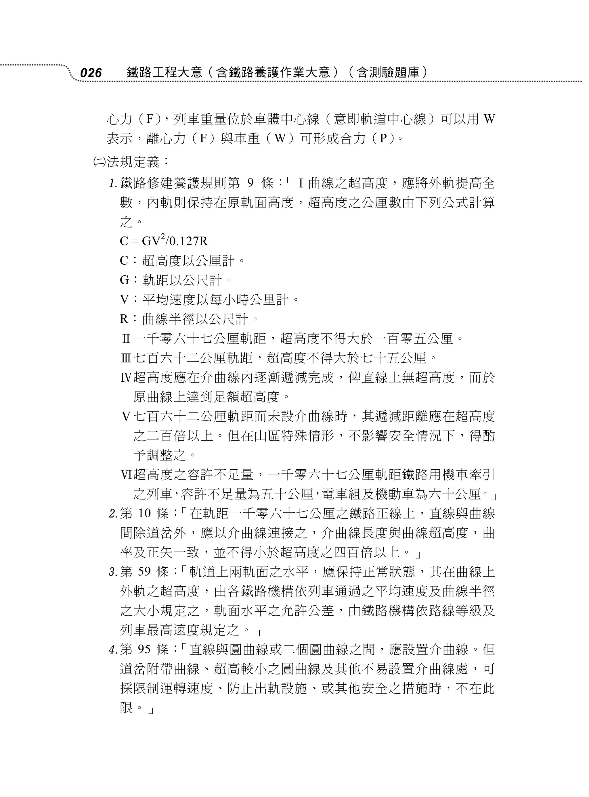 026    鐵路工程大意（含鐵路養護作業大意）（含測驗題庫）


      心力（F），列車重量位於車體中心線（意即軌道中心線）可以用 W
      表示，離心力（F）與車重（W）可形成合力（P）。
     法規定義：
      鐵路修建養護規則第 9 條：「Ⅰ曲線之超高度，應將外軌提高全
       數，內軌則保持在原軌面高度，超高度之公厘數由下列公式計算
       之。
       C＝GV2/0.127R
       C：超高度以公厘計。
       G：軌距以公尺計。
       V：平均速度以每小時公里計。
       R：曲線半徑以公尺計。
       Ⅱ一千零六十七公厘軌距，超高度不得大於一百零五公厘。
       Ⅲ七百六十二公厘軌距，超高度不得大於七十五公厘。
       Ⅳ超高度應在介曲線內逐漸遞減完成，俾直線上無超高度，而於
        原曲線上達到足額超高度。
       Ⅴ七百六十二公厘軌距而未設介曲線時，其遞減距離應在超高度
        之二百倍以上。但在山區特殊情形，不影響安全情況下，得酌
        予調整之。
       Ⅵ超高度之容許不足量，一千零六十七公厘軌距鐵路用機車牽引
        之列車，容許不足量為五十公厘，電車組及機動車為六十公厘。」
      第 10 條：「在軌距一千零六十七公厘之鐵路正線上，直線與曲線
       間除道岔外，應以介曲線連接之，介曲線長度與曲線超高度，曲
       率及正矢一致，並不得小於超高度之四百倍以上。」
      第 59 條：「軌道上兩軌面之水平，應保持正常狀態，其在曲線上
       外軌之超高度，由各鐵路機構依列車通過之平均速度及曲線半徑
       之大小規定之，軌面水平之允許公差，由鐵路機構依路線等級及
       列車最高速度規定之。」
      第 95 條：「直線與圓曲線或二個圓曲線之間，應設置介曲線。但
       道岔附帶曲線、超高較小之圓曲線及其他不易設置介曲線處，可
       採限制運轉速度、防止出軌設施、或其他安全之措施時，不在此
       限。」
 