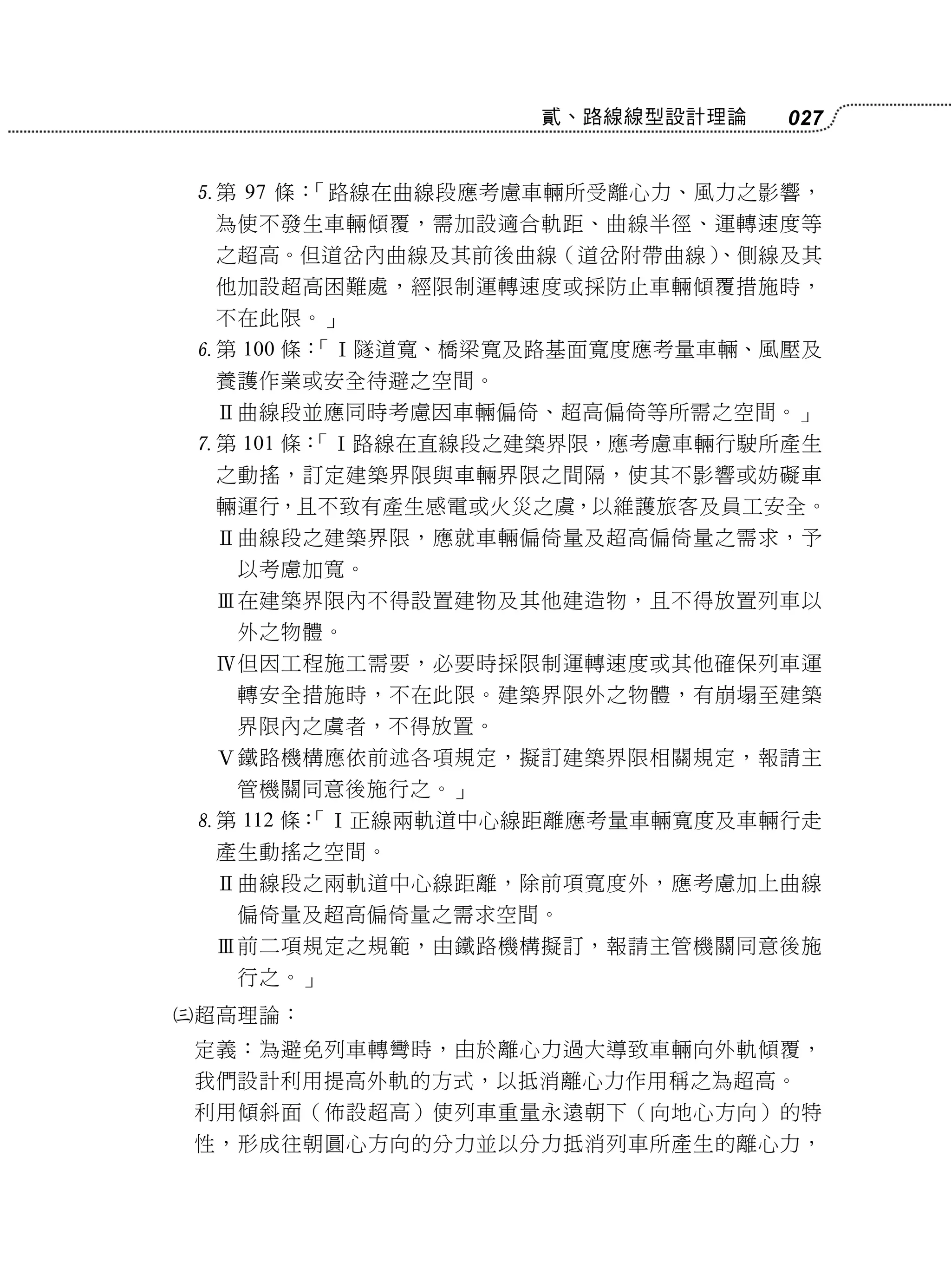 貳、路線線型設計理論   027


    第 97 條：「路線在曲線段應考慮車輛所受離心力、風力之影響，
     為使不發生車輛傾覆，需加設適合軌距、曲線半徑、運轉速度等
     之超高。但道岔內曲線及其前後曲線（道岔附帶曲線）
                            、側線及其
     他加設超高困難處，經限制運轉速度或採防止車輛傾覆措施時，
     不在此限。」
    第 100 條：
            「Ⅰ隧道寬、橋梁寬及路基面寬度應考量車輛、風壓及
     養護作業或安全待避之空間。
     Ⅱ曲線段並應同時考慮因車輛偏倚、超高偏倚等所需之空間。」
    第 101 條：
            「Ⅰ路線在直線段之建築界限，應考慮車輛行駛所產生
     之動搖，訂定建築界限與車輛界限之間隔，使其不影響或妨礙車
     輛運行，且不致有產生感電或火災之虞，以維護旅客及員工安全。
     Ⅱ曲線段之建築界限，應就車輛偏倚量及超高偏倚量之需求，予
      以考慮加寬。
     Ⅲ在建築界限內不得設置建物及其他建造物，且不得放置列車以
      外之物體。
     Ⅳ但因工程施工需要，必要時採限制運轉速度或其他確保列車運
      轉安全措施時，不在此限。建築界限外之物體，有崩塌至建築
      界限內之虞者，不得放置。
     Ⅴ鐵路機構應依前述各項規定，擬訂建築界限相關規定，報請主
      管機關同意後施行之。」
    第 112 條：
            「Ⅰ正線兩軌道中心線距離應考量車輛寬度及車輛行走
     產生動搖之空間。
     Ⅱ曲線段之兩軌道中心線距離，除前項寬度外，應考慮加上曲線
      偏倚量及超高偏倚量之需求空間。
     Ⅲ前二項規定之規範，由鐵路機構擬訂，報請主管機關同意後施
      行之。」
   超高理論：
    定義：為避免列車轉彎時，由於離心力過大導致車輛向外軌傾覆，
    我們設計利用提高外軌的方式，以抵消離心力作用稱之為超高。
    利用傾斜面（佈設超高）使列車重量永遠朝下（向地心方向）的特
    性，形成往朝圓心方向的分力並以分力抵消列車所產生的離心力，
 