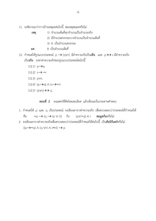 -3-


11. จงพิจารณาว"าการอางเหตุผลต"อไปนี้ สมเหตุสมผลหรือไม"
           เหตุ       1) จํานวนเต็มคี่ทุกจํานวนเป*นจํานวนจริง
                      2) มีจํานวนตรรกยะบางจํานวนเป*นจํานวนเต็มคี่
                      3) 8 เป*นจํานวนตรรกยะ
          ผล          8 เป*นจํานวนเต็มคี่
12. กําหนดใหรูปแบบประพจน: p → [q∨r] มีค"าความจริงเป*นเท็จ และ p ↔ s มีค"าความจริง
    เป*นจริง จงหาค"าความจริงของรูปแบบประพจน:ต"อไปนี้
        (12.1) p→q
        (12.2) s→ ∼r
        (12.3) p∨s
        (12.4) (p→q) ∧ (s→∼r)
        (12.5) (p∨s) ↔ q

               ตอนที่ 2 จงแสดงวิธีคิดโดยละเอียด แลวเขียนลงในกระดาษคําตอบ

1. กําหนดให p และ q เป*นประพจน: จงเขียนตารางค"าความจริง เพื่อตรวจสอบว"าประพจน:ที่กําหนดให
   คือ      ∼p → [q → (p ∨ r)] กับ           (p∨∼q) ∧ r สมมูลกันหรือไม"
2. จงเขียนตารางค"าความจริงเพื่อตรวจสอบว"าประพจน:ที่กําหนดใหต"อไปนี้ เป*นสัจนิรันดร,หรือไม"
   [(p→∼q) ∧ (q ∨r) ∧ (∼r)] → p
                           ∼
 